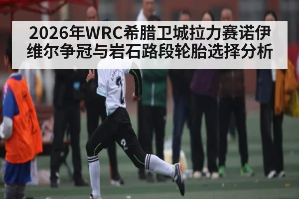 2026年WRC希腊卫城拉力赛诺伊维尔争冠与岩石路段轮胎选择分析